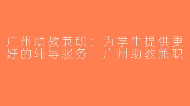 广州助教兼职：为学生提供更好的辅导服务-广州助教兼职