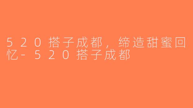 520搭子成都，缔造甜蜜回忆-520搭子成都