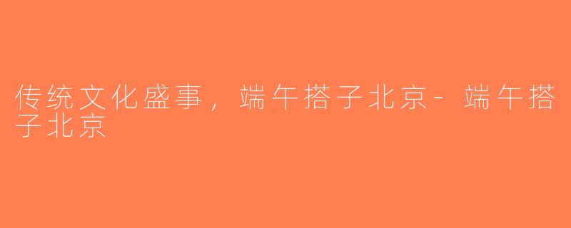 传统文化盛事，端午搭子北京-端午搭子北京