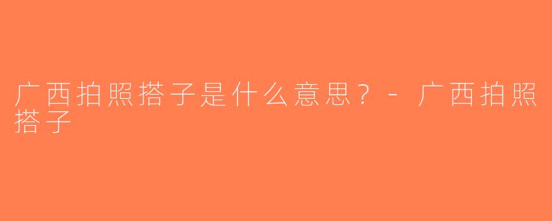 广西拍照搭子是什么意思？-广西拍照搭子