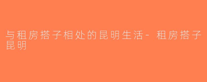 与租房搭子相处的昆明生活-租房搭子昆明