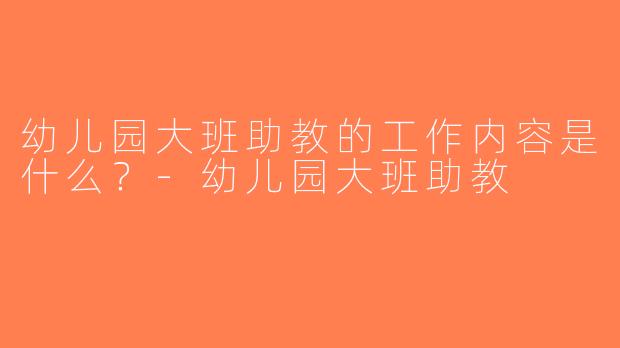 幼儿园大班助教的工作内容是什么？-幼儿园大班助教