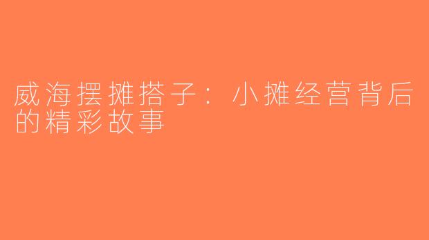 威海摆摊搭子：小摊经营背后的精彩故事
