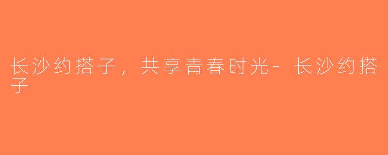 长沙约搭子，共享青春时光-长沙约搭子