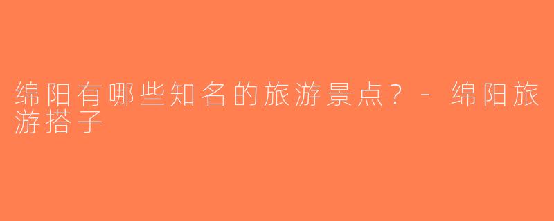 绵阳有哪些知名的旅游景点？-绵阳旅游搭子