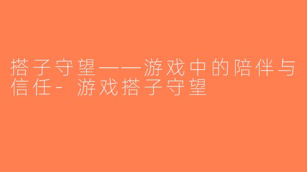 搭子守望——游戏中的陪伴与信任-游戏搭子守望