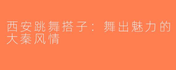 西安跳舞搭子：舞出魅力的大秦风情