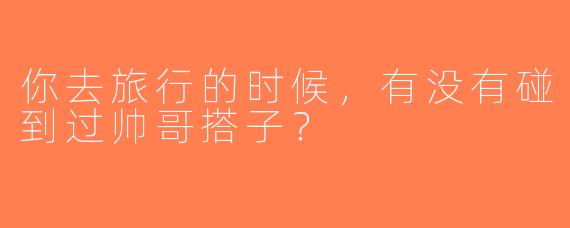 你去旅行的时候，有没有碰到过帅哥搭子？