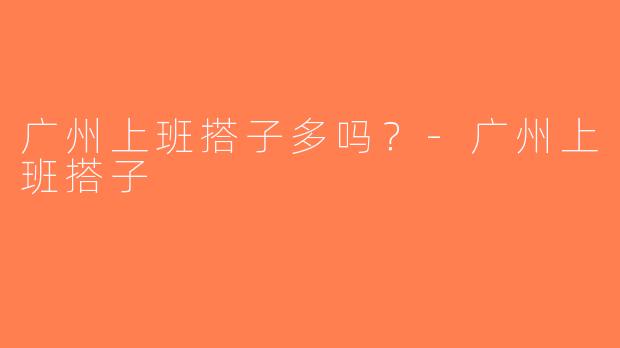 广州上班搭子多吗？-广州上班搭子