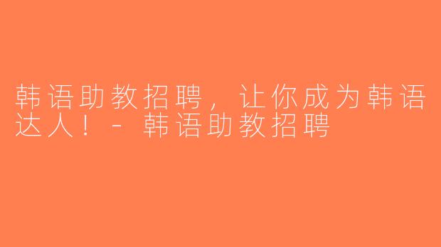 韩语助教招聘，让你成为韩语达人！-韩语助教招聘