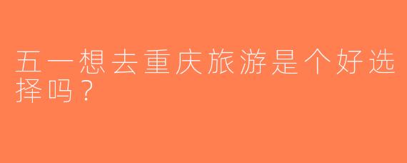 五一想去重庆旅游是个好选择吗？