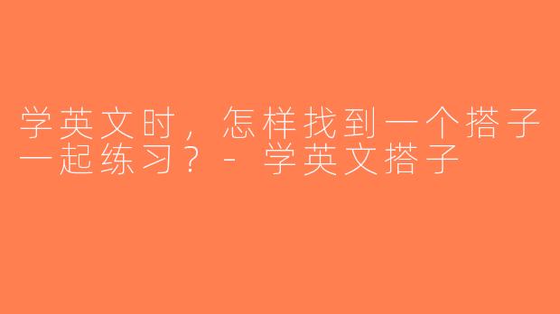 学英文时，怎样找到一个搭子一起练习？-学英文搭子