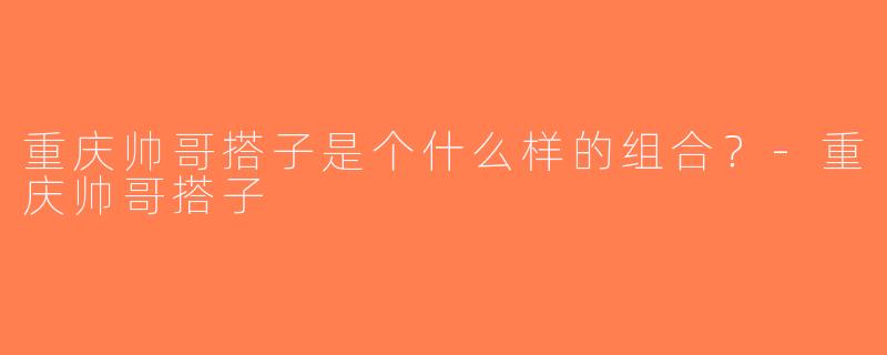重庆帅哥搭子是个什么样的组合？-重庆帅哥搭子