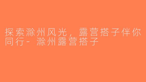 探索滁州风光，露营搭子伴你同行-滁州露营搭子
