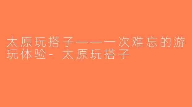 太原玩搭子——一次难忘的游玩体验-太原玩搭子