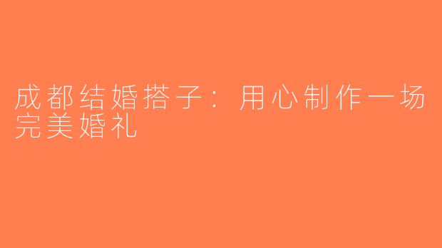 成都结婚搭子：用心制作一场完美婚礼