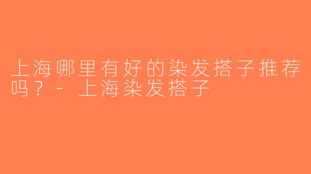 上海哪里有好的染发搭子推荐吗？-上海染发搭子