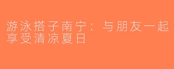 游泳搭子南宁：与朋友一起享受清凉夏日