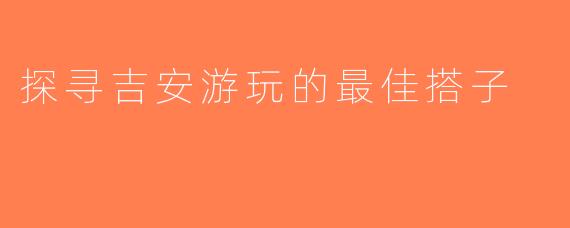 探寻吉安游玩的最佳搭子