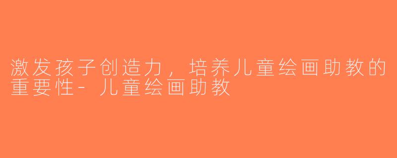 激发孩子创造力，培养儿童绘画助教的重要性-儿童绘画助教