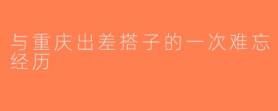 与重庆出差搭子的一次难忘经历