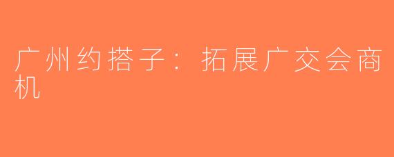 广州约搭子：拓展广交会商机