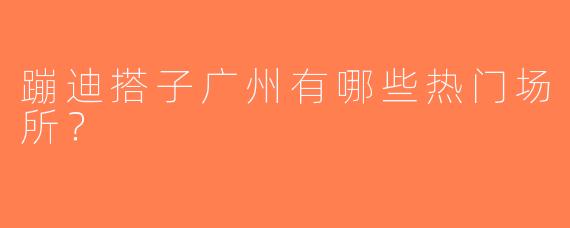 蹦迪搭子广州有哪些热门场所？