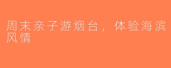 周末亲子游烟台,体验海滨风情