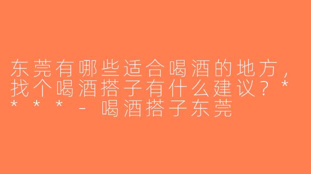 东莞有哪些适合喝酒的地方，找个喝酒搭子有什么建议？****-喝酒搭子东莞