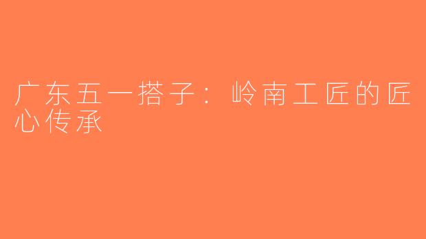 广东五一搭子：岭南工匠的匠心传承