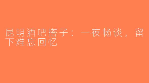 昆明酒吧搭子:一夜畅谈,留下难忘回忆