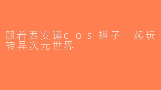 跟着西安蹲cos搭子一起玩转异次元世界