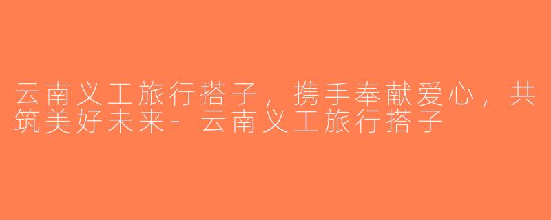云南义工旅行搭子，携手奉献爱心，共筑美好未来-云南义工旅行搭子