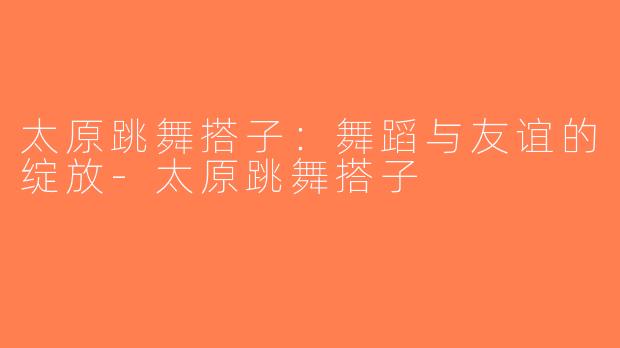 太原跳舞搭子：舞蹈与友谊的绽放-太原跳舞搭子