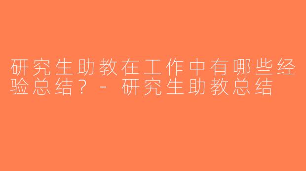 研究生助教在工作中有哪些经验总结？-研究生助教总结