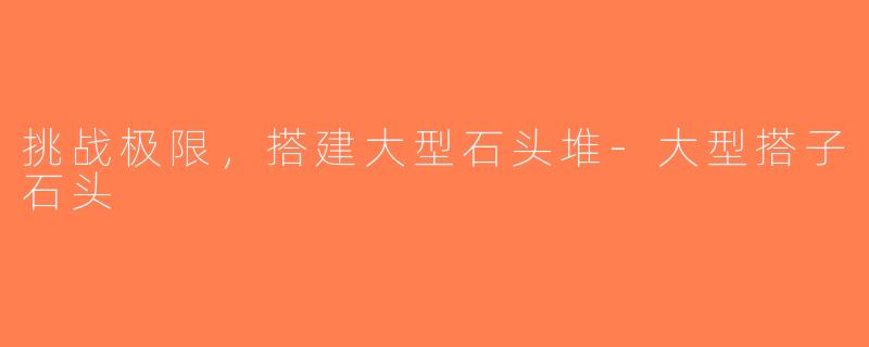 挑战极限，搭建大型石头堆-大型搭子石头