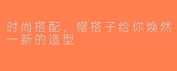 时尚搭配，帽搭子给你焕然一新的造型