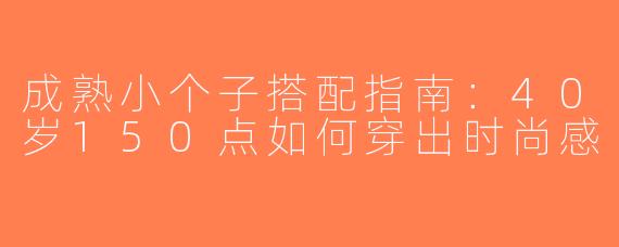 成熟小个子搭配指南：40岁150点如何穿出时尚感