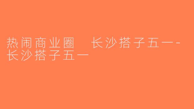 热闹商业圈 长沙搭子五一-长沙搭子五一