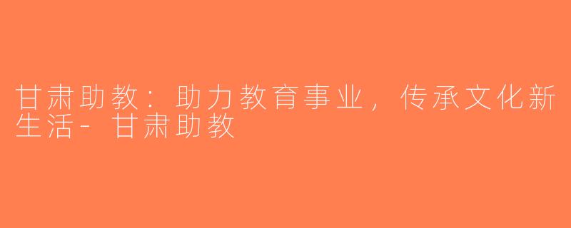 甘肃助教：助力教育事业，传承文化新生活-甘肃助教