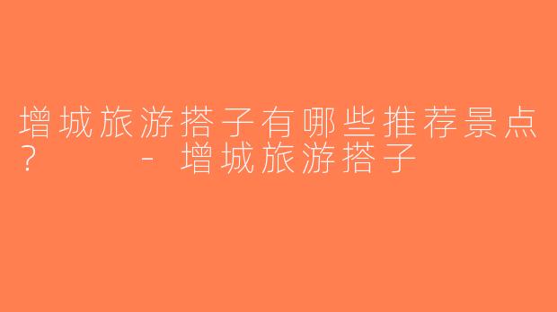 增城旅游搭子有哪些推荐景点？  -增城旅游搭子