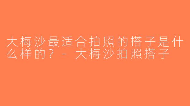 大梅沙最适合拍照的搭子是什么样的？-大梅沙拍照搭子