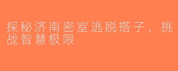 探秘济南密室逃脱搭子，挑战智慧极限