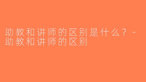 助教和讲师的区别是什么？-助教和讲师的区别