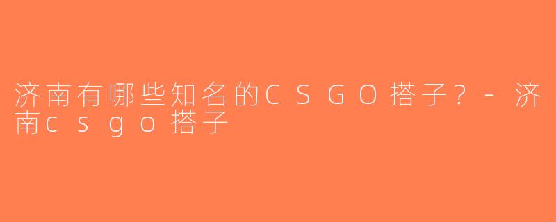 济南有哪些知名的CSGO搭子？-济南csgo搭子