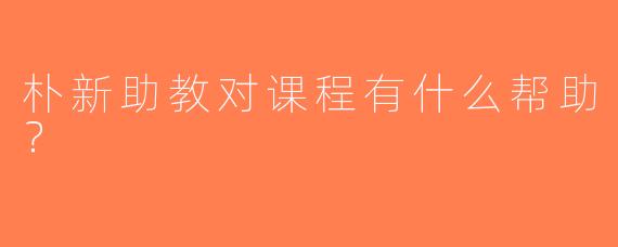 朴新助教对课程有什么帮助？