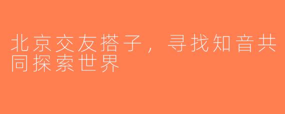 北京交友搭子,寻找知音共同探索世界