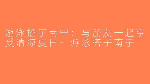 游泳搭子南宁：与朋友一起享受清凉夏日-游泳搭子南宁