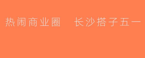 热闹商业圈 长沙搭子五一
