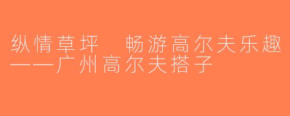 纵情草坪 畅游高尔夫乐趣——广州高尔夫搭子